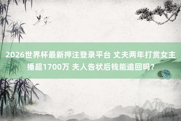 2026世界杯最新押注登录平台 丈夫两年打赏女主播超1700万 夫人告状后钱能追回吗？