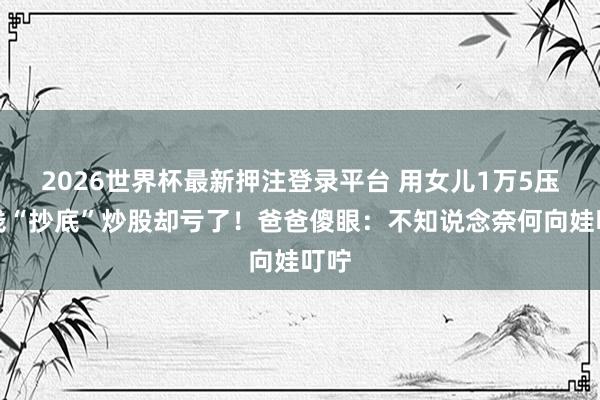 2026世界杯最新押注登录平台 用女儿1万5压岁钱“抄底”炒股却亏了！爸爸傻眼：不知说念奈何向娃叮咛