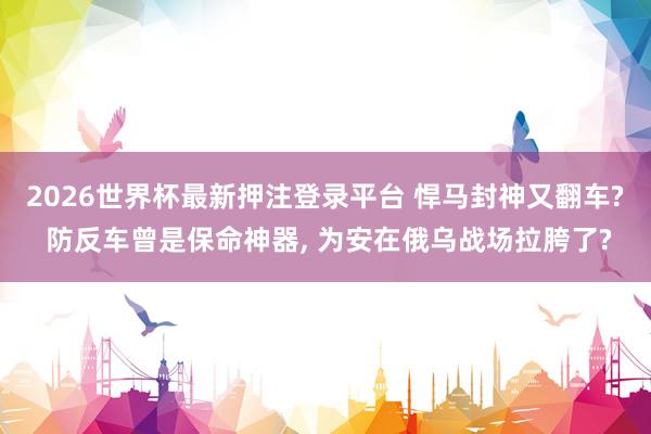 2026世界杯最新押注登录平台 悍马封神又翻车? 防反车曾是保命神器， 为安在俄乌战场拉胯了?
