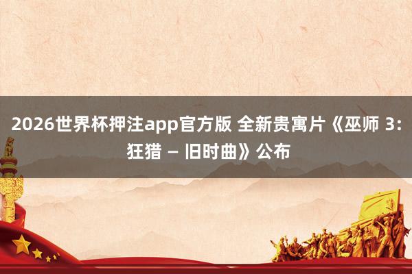2026世界杯押注app官方版 全新贵寓片《巫师 3: 狂猎 — 旧时曲》公布