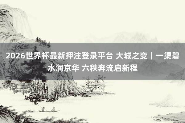 2026世界杯最新押注登录平台 大城之变｜一渠碧水润京华 六秩奔流启新程