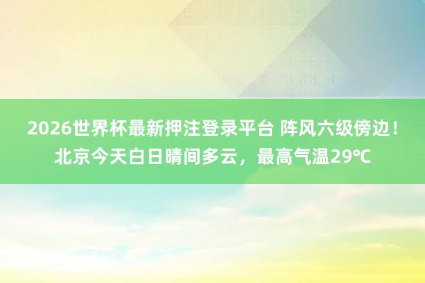 2026世界杯最新押注登录平台 阵风六级傍边！北京今天白日晴间多云，最高气温29℃