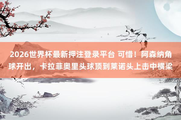 2026世界杯最新押注登录平台 可惜！阿森纳角球开出，卡拉菲奥里头球顶到莱诺头上击中横梁