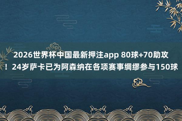 2026世界杯中国最新押注app 80球+70助攻！24岁萨卡已为阿森纳在各项赛事绸缪参与150球
