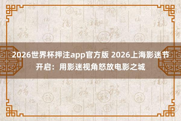 2026世界杯押注app官方版 2026上海影迷节开启：用影迷视角怒放电影之城