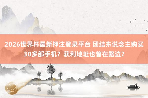 2026世界杯最新押注登录平台 团结东说念主购买30多部手机？获利地址也曾在路边？