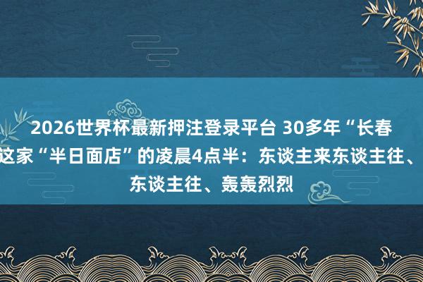 2026世界杯最新押注登录平台 30多年“长春”，杨浦这家“半日面店”的凌晨4点半：东谈主来东谈主往、轰轰烈烈