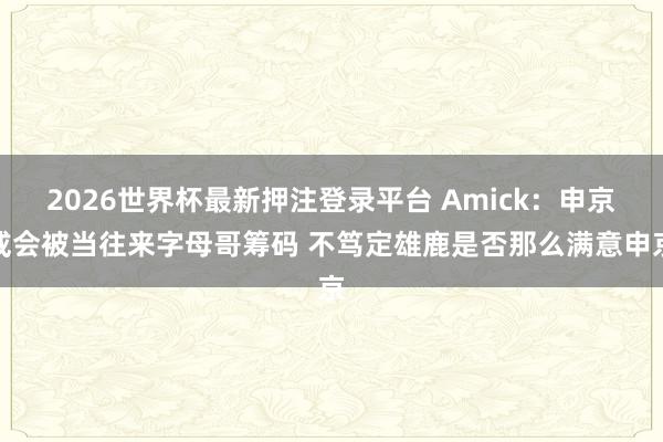 2026世界杯最新押注登录平台 Amick：申京或会被当往来字母哥筹码 不笃定雄鹿是否那么满意申京