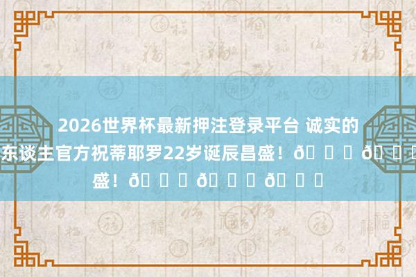 2026世界杯最新押注登录平台 诚实的祝贺！湖东谈主官方祝蒂耶罗22岁诞辰昌盛！🎂🎂🎂