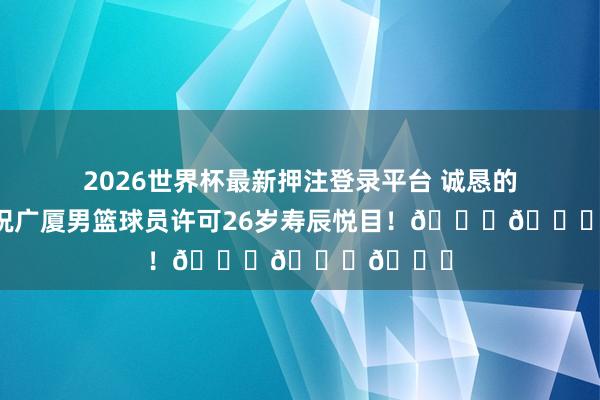 2026世界杯最新押注登录平台 诚恳的道喜！祝广厦男篮球员许可26岁寿辰悦目！🎂🎂🎂