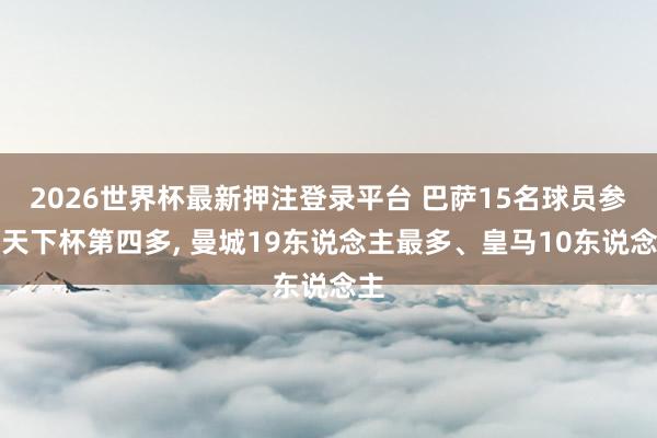 2026世界杯最新押注登录平台 巴萨15名球员参预天下杯第四多， 曼城19东说念主最多、皇马10东说念主