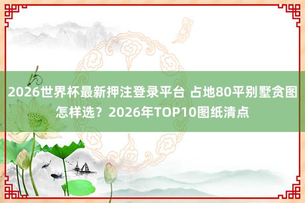 2026世界杯最新押注登录平台 占地80平别墅贪图怎样选？2026年TOP10图