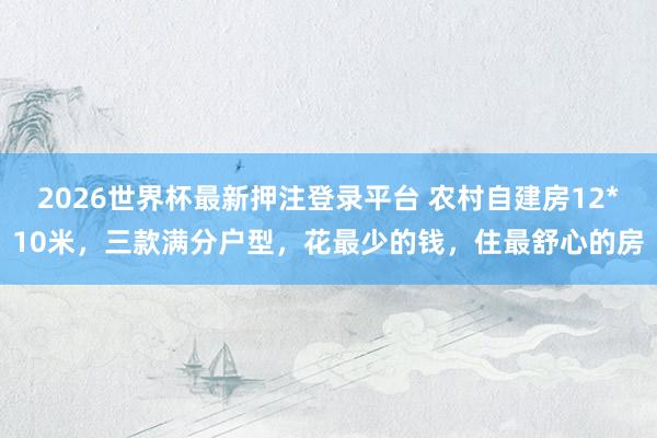 2026世界杯最新押注登录平台 农村自建房12*10米，三款满分户型，花最少的钱，住最舒心的房