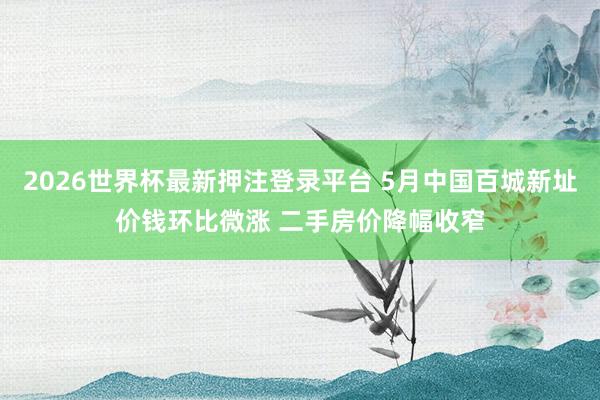 2026世界杯最新押注登录平台 5月中国百城新址价钱环比微涨 二手房价降幅收窄