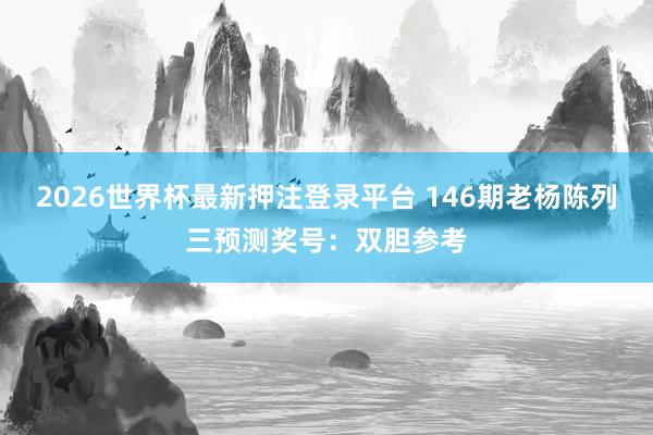 2026世界杯最新押注登录平台 146期老杨陈列三预测奖号：双胆参考