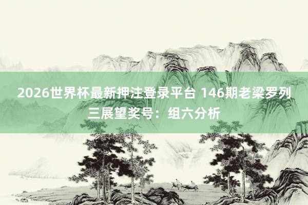 2026世界杯最新押注登录平台 146期老梁罗列三展望奖号：组六分析