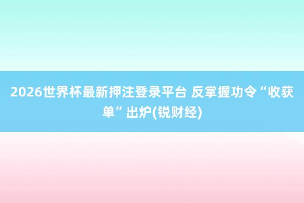 2026世界杯最新押注登录平台 反掌握功令“收获单”出炉(锐财经)