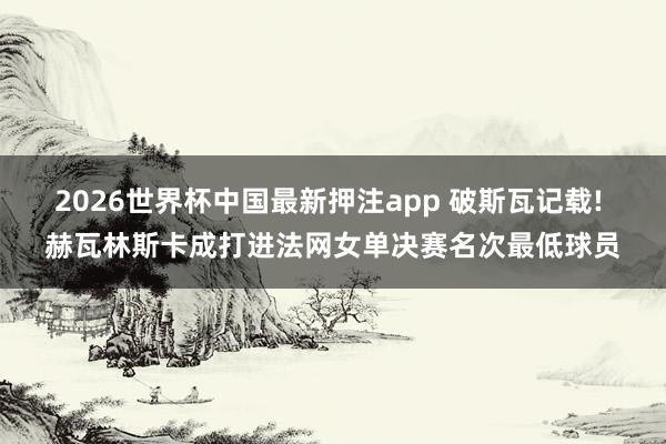 2026世界杯中国最新押注app 破斯瓦记载! 赫瓦林斯卡成打进法网女单决赛名次最低球员