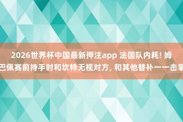 2026世界杯中国最新押注app 法国队内耗! 姆巴佩赛前持手时和坎特无视对方， 和其他替补一一击掌