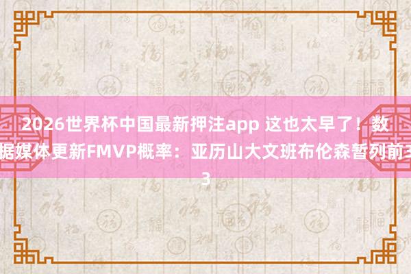 2026世界杯中国最新押注app 这也太早了！数据媒体更新FMVP概率：亚历山大文班布伦森暂列前3