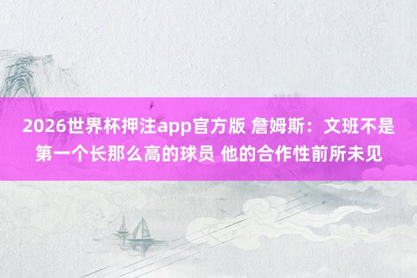 2026世界杯押注app官方版 詹姆斯：文班不是第一个长那么高的球员 他的合作性前所未见