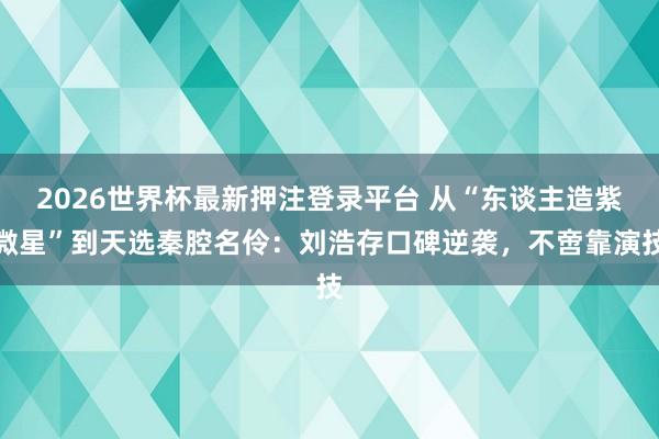 2026世界杯最新押注登录平台 从“东谈主造紫微星”到天选秦腔名伶：刘浩存口碑逆袭，不啻靠演技