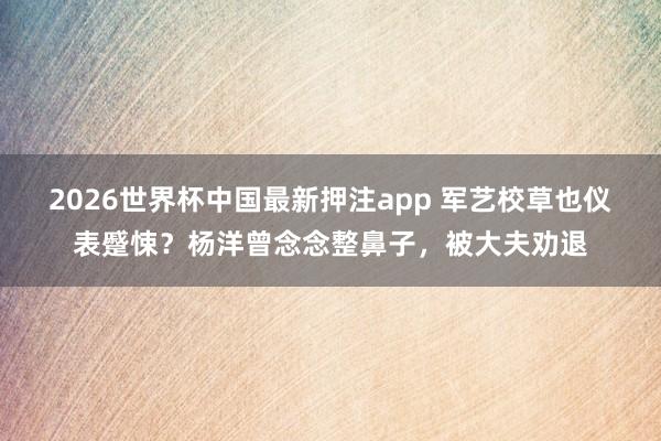 2026世界杯中国最新押注app 军艺校草也仪表蹙悚？杨洋曾念念整鼻子，被大夫劝退
