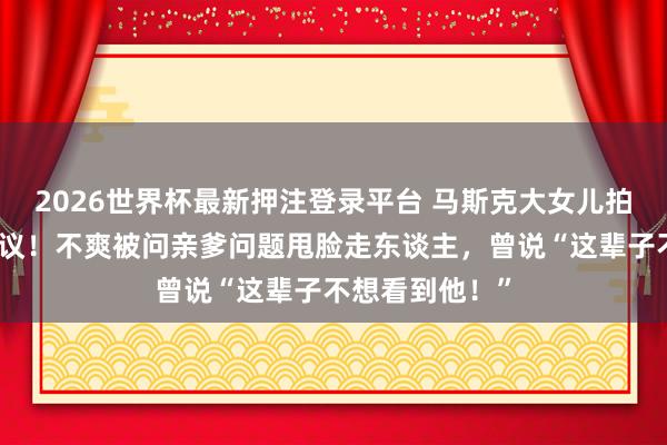 2026世界杯最新押注登录平台 马斯克大女儿拍性感大片引热议!不爽被问亲爹问题甩脸走东谈主,曾说“这辈子不想看到他!”