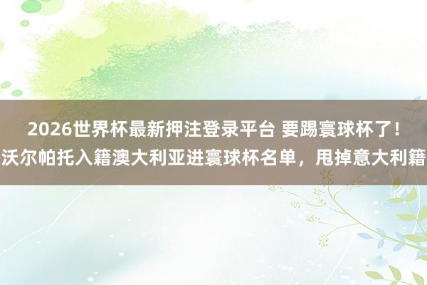 2026世界杯最新押注登录平台 要踢寰球杯了！沃尔帕托入籍澳大利亚进寰球杯名单，甩掉意大利籍