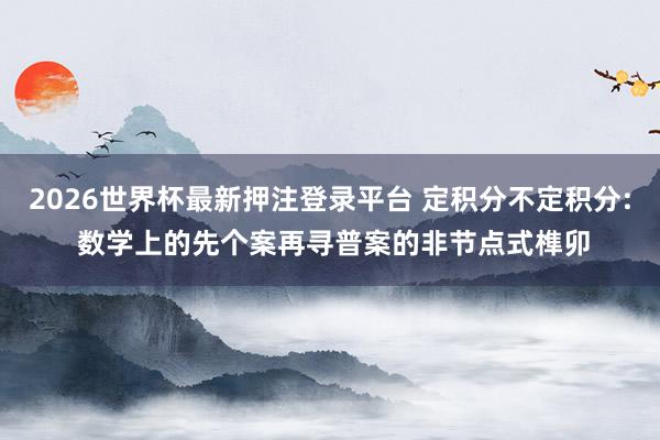 2026世界杯最新押注登录平台 定积分不定积分: 数学上的先个案再寻普案的非节点式榫卯
