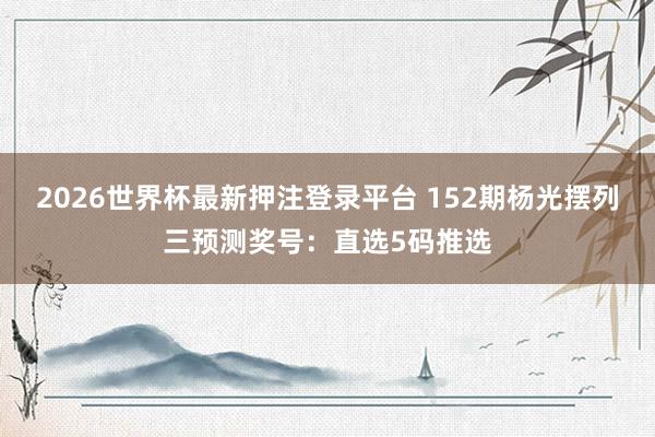 2026世界杯最新押注登录平台 152期杨光摆列三预测奖号：直选5码推选