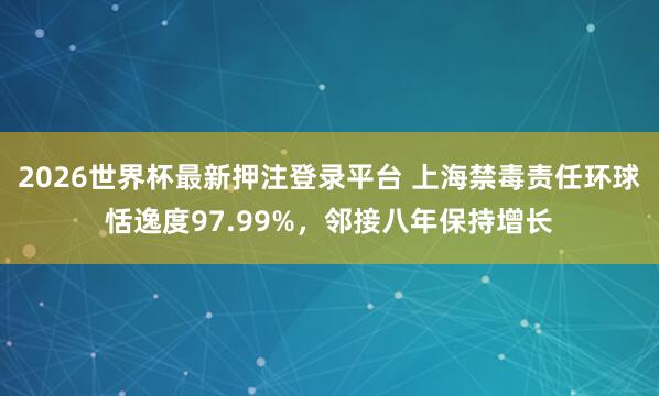 2026世界杯最新押注登录平台 上海禁毒责任环球恬逸度97.99%，邻接八年保持增长