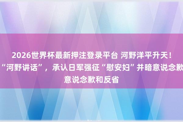 2026世界杯最新押注登录平台 河野洋平升天！曾发表“河野讲话”，承认日军强征“慰安妇”并暗意说念歉和反省