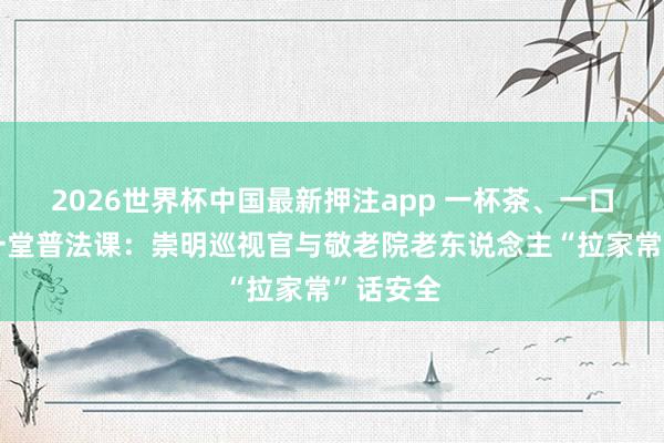 2026世界杯中国最新押注app 一杯茶、一口乡音、一堂普法课：崇明巡视官与敬老院老东说念主“拉家常”话安全
