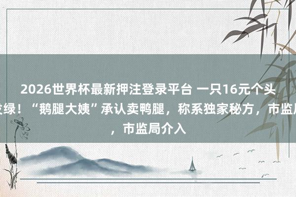 2026世界杯最新押注登录平台 一只16元个头小肉发绿！“鹅腿大姨”承认卖鸭腿，称系独家秘方，市监局介入