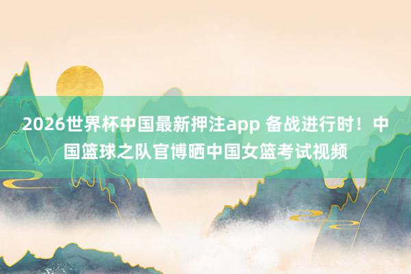 2026世界杯中国最新押注app 备战进行时！中国篮球之队官博晒中国女篮考试视频