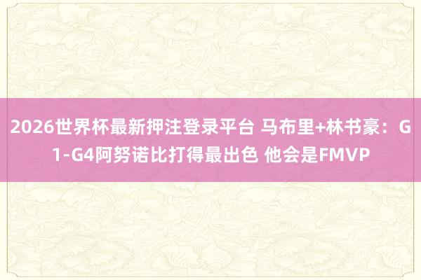 2026世界杯最新押注登录平台 马布里+林书豪：G1-G4阿努诺比打得最出色 他会是FMVP