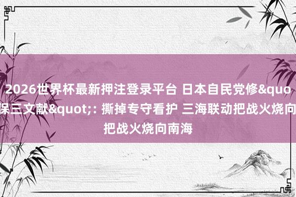 2026世界杯最新押注登录平台 日本自民党修"安保三文献": 撕掉专守看护 三海联动把战火烧向南海