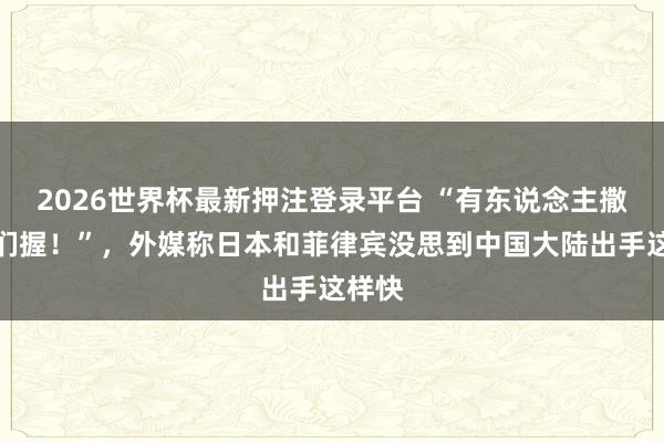 2026世界杯最新押注登录平台 “有东说念主撒泼咱们握!”,外媒称日本和菲律宾没思到中国大陆出手这样快