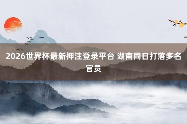 2026世界杯最新押注登录平台 湖南同日打落多名官员