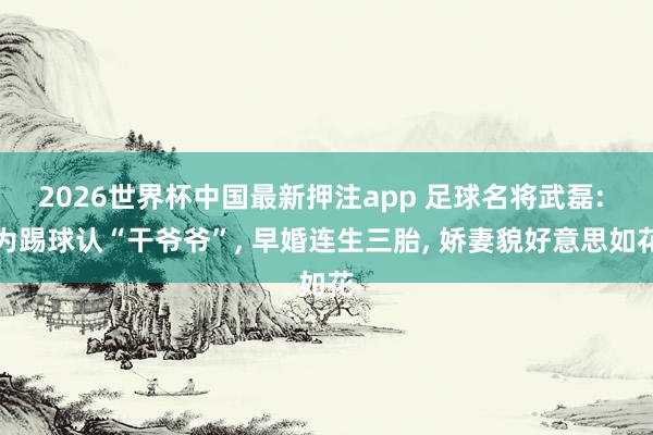 2026世界杯中国最新押注app 足球名将武磊: 为踢球认“干爷爷”， 早婚连生三胎， 娇妻貌好意思如花