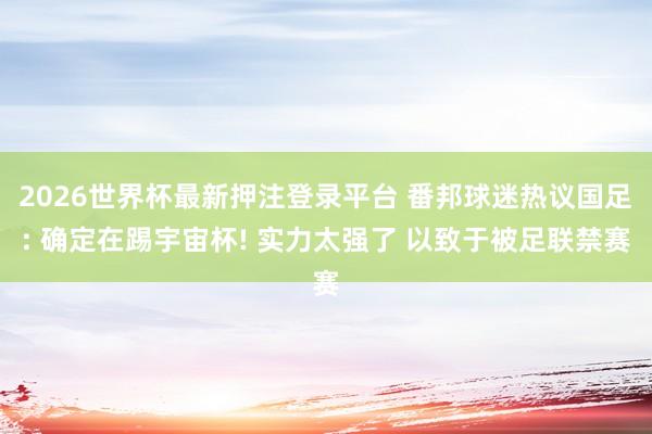 2026世界杯最新押注登录平台 番邦球迷热议国足: 确定在踢宇宙杯! 实力太强了 以致于被足联禁赛
