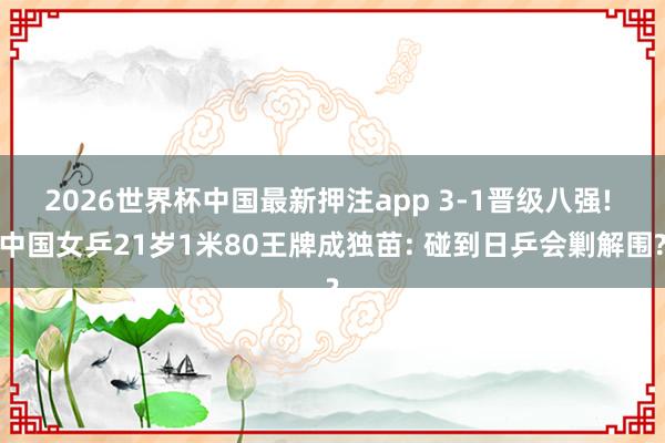 2026世界杯中国最新押注app 3-1晋级八强! 中国女乒21岁1米80王牌成独苗: 碰到日乒会剿解围?