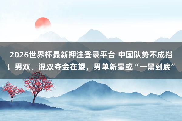 2026世界杯最新押注登录平台 中国队势不成挡！男双、混双夺金在望，男单新星或“一黑到底”