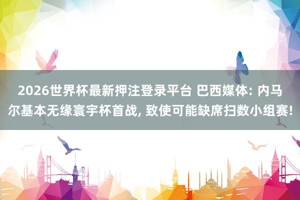 2026世界杯最新押注登录平台 巴西媒体: 内马尔基本无缘寰宇杯首战， 致使可能缺席扫数小组赛!