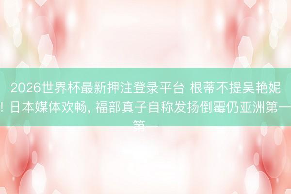 2026世界杯最新押注登录平台 根蒂不提吴艳妮! 日本媒体欢畅， 福部真子自称发扬倒霉仍亚洲第一