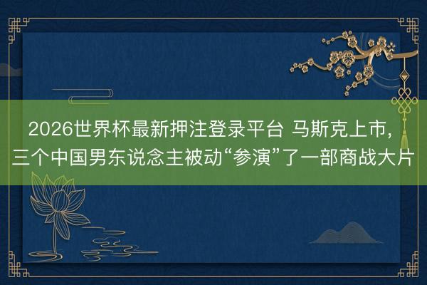 2026世界杯最新押注登录平台 马斯克上市， 三个中国男东说念主被动“参演”了一部商战大片