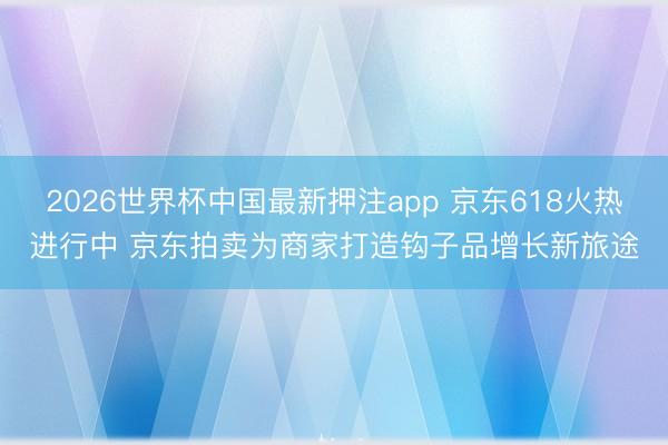 2026世界杯中国最新押注app 京东618火热进行中 京东拍卖为商家打造钩子品增长新旅途