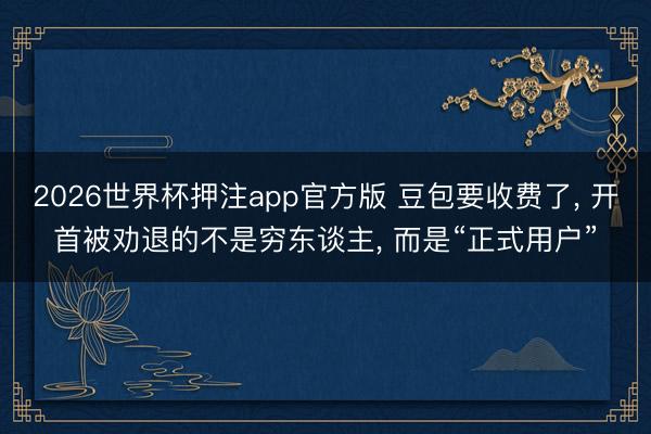 2026世界杯押注app官方版 豆包要收费了, 开首被劝退的不是穷东谈主, 而是“正式用户”