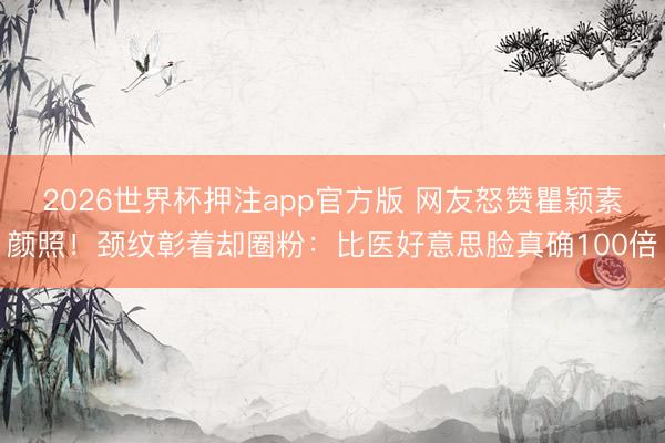 2026世界杯押注app官方版 网友怒赞瞿颖素颜照！颈纹彰着却圈粉：比医好意思脸真确100倍